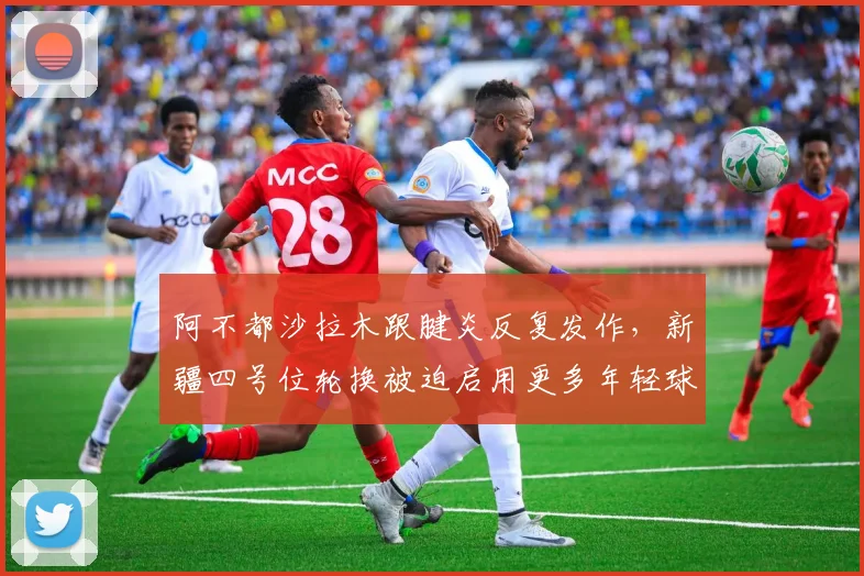 阿不都沙拉木跟腱炎反复发作，新疆四号位轮换被迫启用更多年轻球员