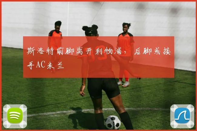 斯洛特前脚离开利物浦，后脚或接手AC米兰