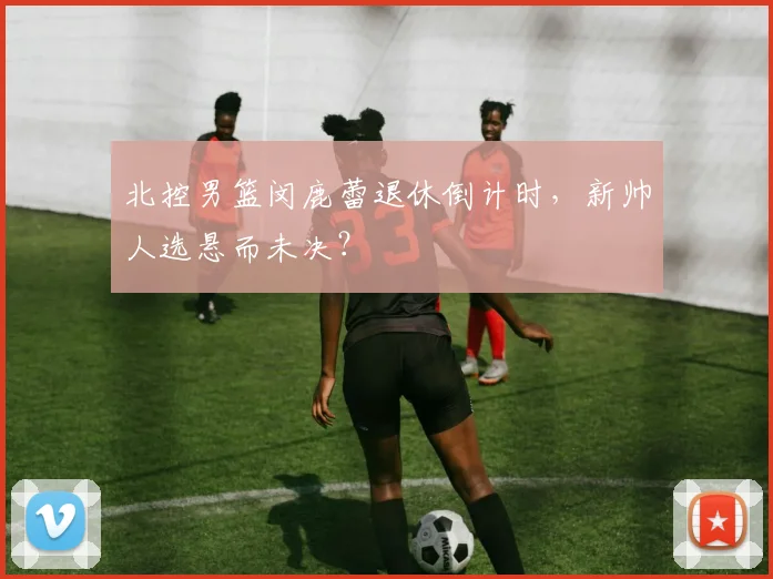 北控男篮闵鹿蕾退休倒计时，新帅人选悬而未决？
