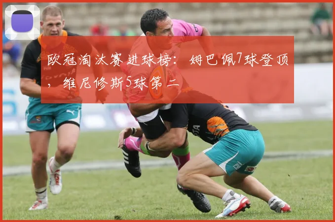 欧冠淘汰赛进球榜：姆巴佩7球登顶，维尼修斯5球第二