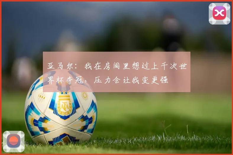 亚马尔：我在房间里想过上千次世界杯夺冠，压力会让我变更强