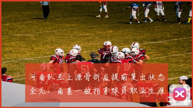 河南队王上源骨折后提前复出状态全无，南基一被指拿球员职业生涯冒险