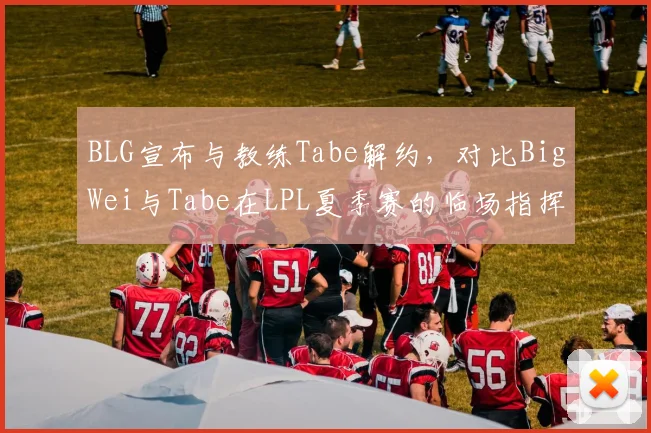 BLG宣布与教练Tabe解约，对比BigWei与Tabe在LPL夏季赛的临场指挥数据