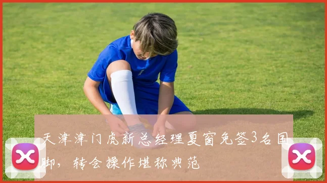 天津津门虎新总经理夏窗免签3名国脚，转会操作堪称典范
